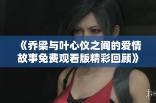 《乔梁与叶心仪之间的爱情故事免费观看版精彩回顾》