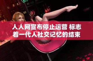 人人网宣布停止运营 标志着一代人社交记忆的结束