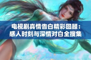 电视剧真情告白精彩回顾：感人时刻与深情对白全搜集视频合集