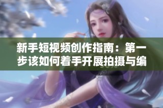 新手短视频创作指南：第一步该如何着手开展拍摄与编辑