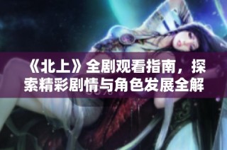 《北上》全剧观看指南，探索精彩剧情与角色发展全解析