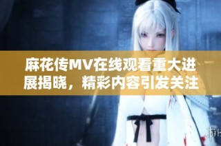 麻花传MV在线观看重大进展揭晓，精彩内容引发关注与讨论