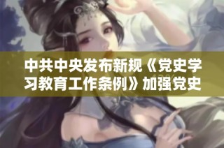 中共中央发布新规《党史学习教育工作条例》加强党史学习与教育工作