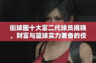 街球圈十大富二代球员揭晓，财富与篮球实力兼备的佼佼者