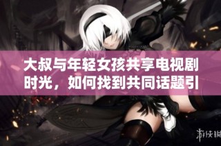 大叔与年轻女孩共享电视剧时光，如何找到共同话题引发热议