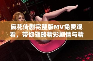 麻花传剧完整版MV免费观看，带你领略精彩剧情与精彩表演