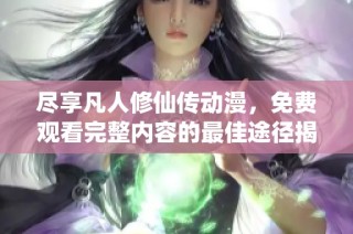 尽享凡人修仙传动漫，免费观看完整内容的最佳途径揭秘