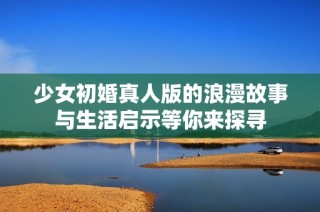 少女初婚真人版的浪漫故事与生活启示等你来探寻