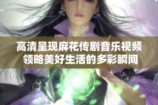 高清呈现麻花传剧音乐视频 领略美好生活的多彩瞬间