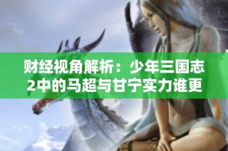 财经视角解析：少年三国志2中的马超与甘宁实力谁更强？