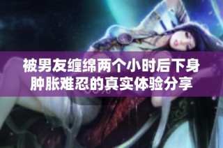 被男友缠绵两个小时后下身肿胀难忍的真实体验分享