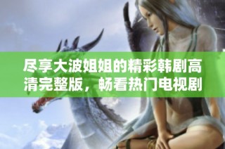 尽享大波姐姐的精彩韩剧高清完整版，畅看热门电视剧随心所欲