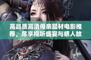 高品质高清母亲题材电影推荐，尽享视听盛宴与感人故事