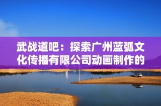 武战道吧：探索广州蓝弧文化传播有限公司动画制作的魅力与创新