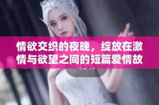 情欲交织的夜晚，绽放在激情与欲望之间的短篇爱情故事
