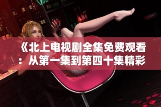 《北上电视剧全集免费观看：从第一集到第四十集精彩回顾》