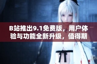 B站推出9.1免费版，用户体验与功能全新升级，值得期待！