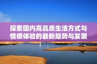 探索国内高品质生活方式与情感体验的最新趋势与发展