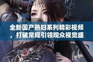 全新国产熟妇系列精彩视频，打破常规引领观众视觉盛宴