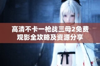 高清不卡一枪战三母2免费观影全攻略及资源分享