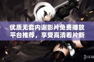优质无套内谢影片免费播放平台推荐，享受高清看片新体验