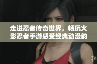 走进忍者传奇世界，畅玩火影忍者手游感受经典动漫韵味