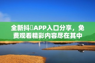 全新抖抈APP入口分享，免费观看精彩内容尽在其中