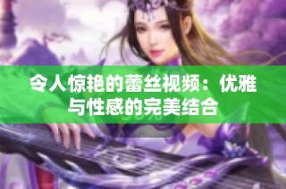 令人惊艳的蕾丝视频：优雅与性感的完美结合