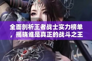 全面剖析王者战士实力榜单，揭晓谁是真正的战斗之王