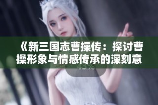 《新三国志曹操传：探讨曹操形象与情感传承的深刻意义》