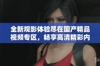 全新观影体验尽在国产精品视频专区，畅享高清精彩内容不容错过
