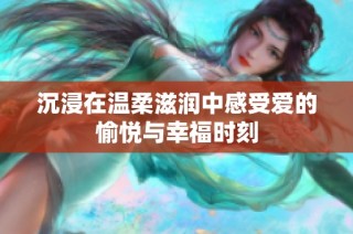 沉浸在温柔滋润中感受爱的愉悦与幸福时刻