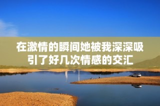 在激情的瞬间她被我深深吸引了好几次情感的交汇