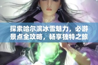 探索哈尔滨冰雪魅力，必游景点全攻略，畅享独特之旅