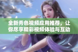 全新秀色视频应用推荐，让你尽享精彩视频体验与互动乐趣