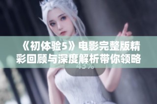 《初体验5》电影完整版精彩回顾与深度解析带你领略难忘青春岁月