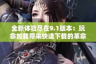 全新体验尽在9.1版本：玩命加载带来快速下载的革命性变化
