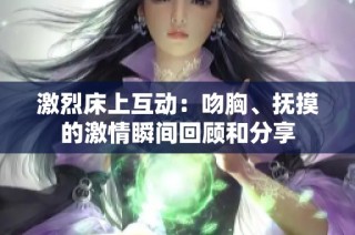 激烈床上互动：吻胸、抚摸的激情瞬间回顾和分享