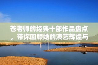 苍老师的经典十部作品盘点，带你回顾她的演艺辉煌与独特魅力