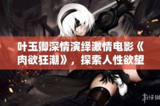 叶玉卿深情演绎激情电影《肉欲狂潮》，探索人性欲望的边界与挣扎