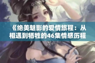 《绝美魅影的爱情旅程：从相遇到牺牲的46集情感历程》