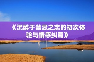 《沉醉于禁忌之恋的初次体验与情感纠葛》