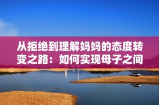从拒绝到理解妈妈的态度转变之路：如何实现母子之间的心灵沟通