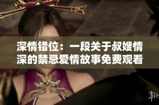 深情错位：一段关于叔嫂情深的禁忌爱情故事免费观看