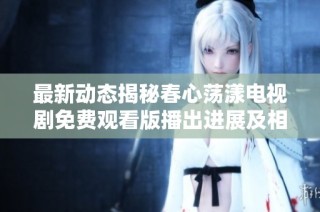 最新动态揭秘春心荡漾电视剧免费观看版播出进展及相关信息