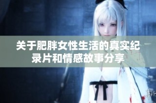 关于肥胖女性生活的真实纪录片和情感故事分享