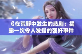 《在荒野中发生的悲剧：揭露一次令人发指的强奸事件全貌》