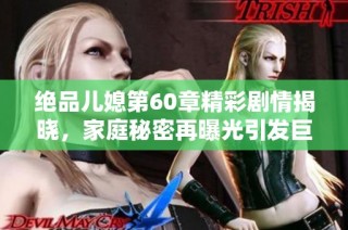 绝品儿媳第60章精彩剧情揭晓，家庭秘密再曝光引发巨大波澜