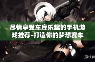 尽情享受车库乐趣的手机游戏推荐-打造你的梦想赛车体验