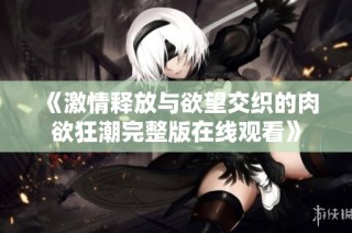 《激情释放与欲望交织的肉欲狂潮完整版在线观看》